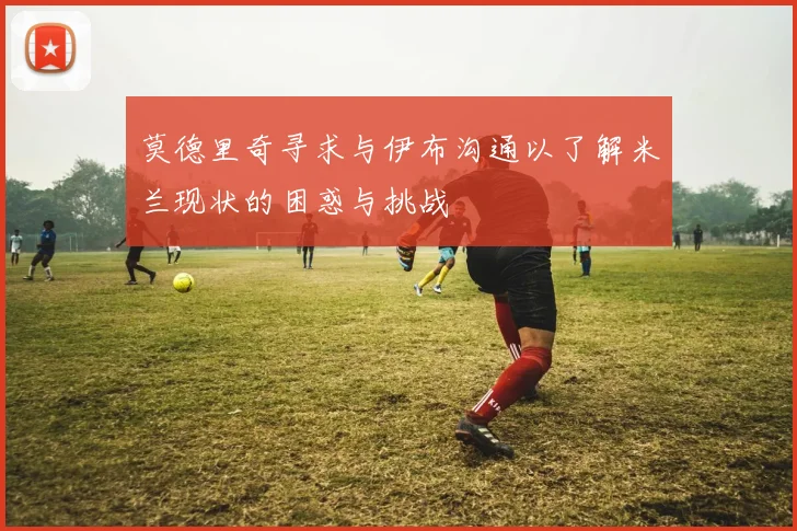 莫德里奇寻求与伊布沟通以了解米兰现状的困惑与挑战