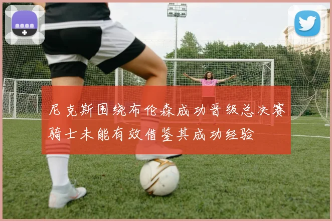 尼克斯围绕布伦森成功晋级总决赛骑士未能有效借鉴其成功经验