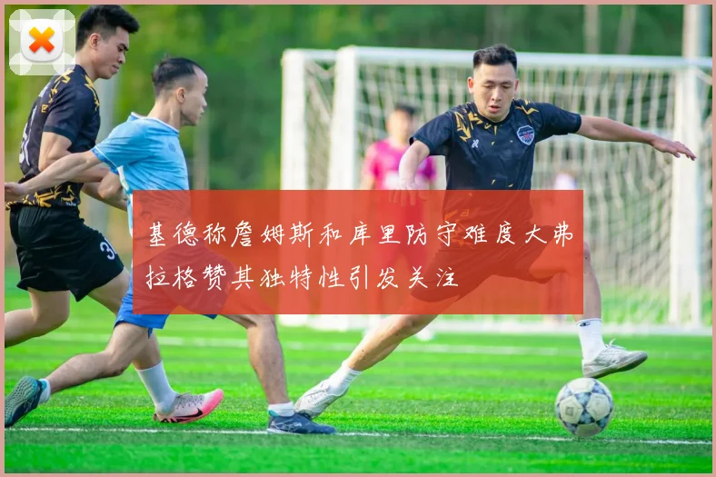 基德称詹姆斯和库里防守难度大弗拉格赞其独特性引发关注