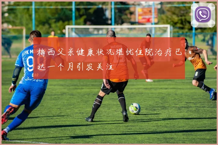 梅西父亲健康状况堪忧住院治疗已达一个月引发关注