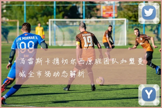 马雷斯卡携切尔西原班团队加盟曼城全市场动态解析