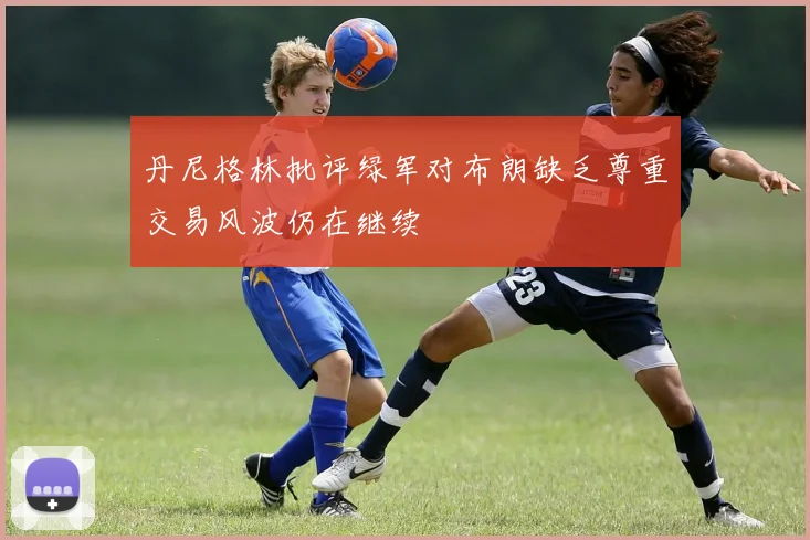 丹尼格林批评绿军对布朗缺乏尊重交易风波仍在继续