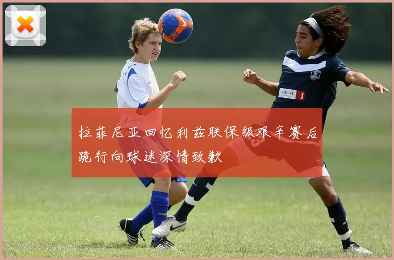 拉菲尼亚回忆利兹联保级艰辛赛后跪行向球迷深情致歉