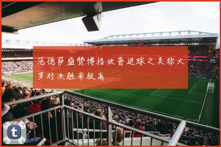 范德萨盛赞博格坎普进球之美称大罗对决胜率极高