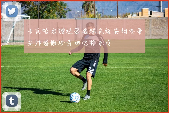 卡瓦哈尔赠送签名球衣给安切洛蒂安帅感慨珍贵回忆将永存