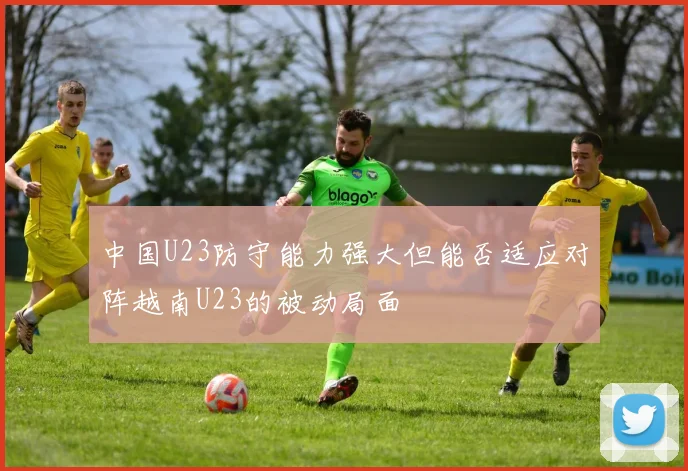 中国U23防守能力强大但能否适应对阵越南U23的被动局面