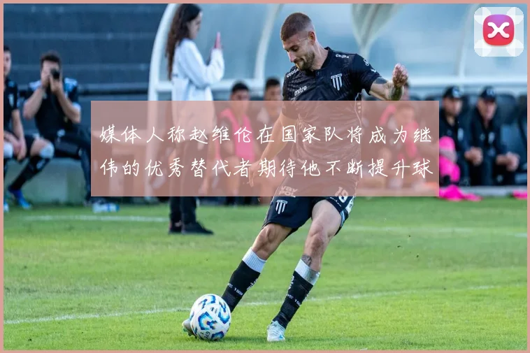 媒体人称赵维伦在国家队将成为继伟的优秀替代者期待他不断提升球技