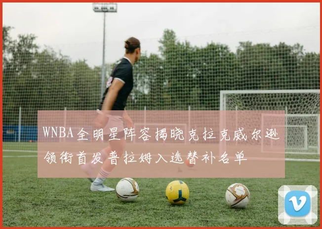 WNBA全明星阵容揭晓克拉克威尔逊领衔首发普拉姆入选替补名单