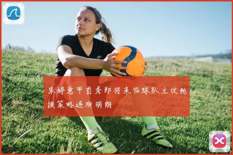 朱婷意甲首秀即将来临球队主攻轮换策略逐渐明朗