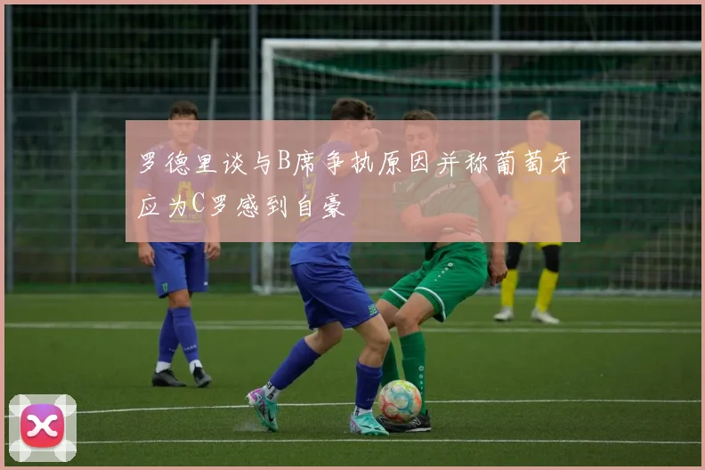 罗德里谈与B席争执原因并称葡萄牙应为C罗感到自豪