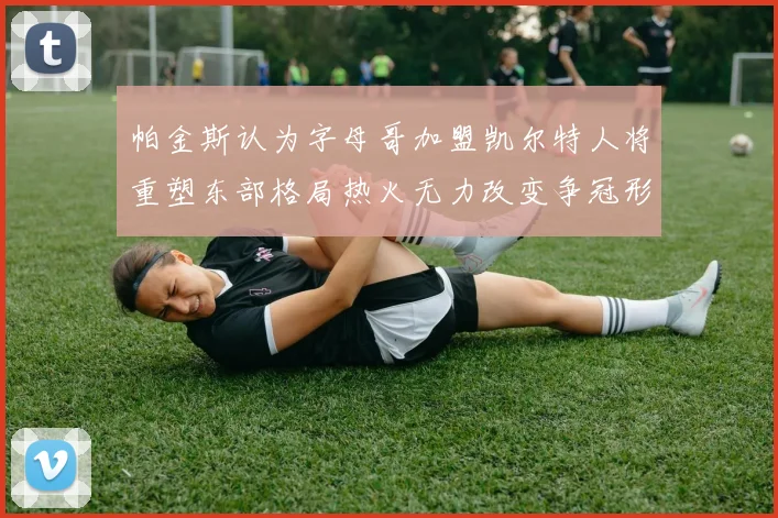 帕金斯认为字母哥加盟凯尔特人将重塑东部格局热火无力改变争冠形势