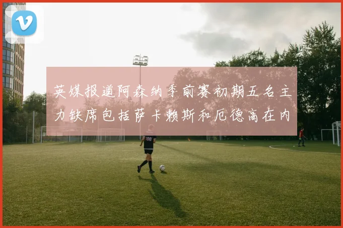 英媒报道阿森纳季前赛初期五名主力缺席包括萨卡赖斯和厄德高在内
