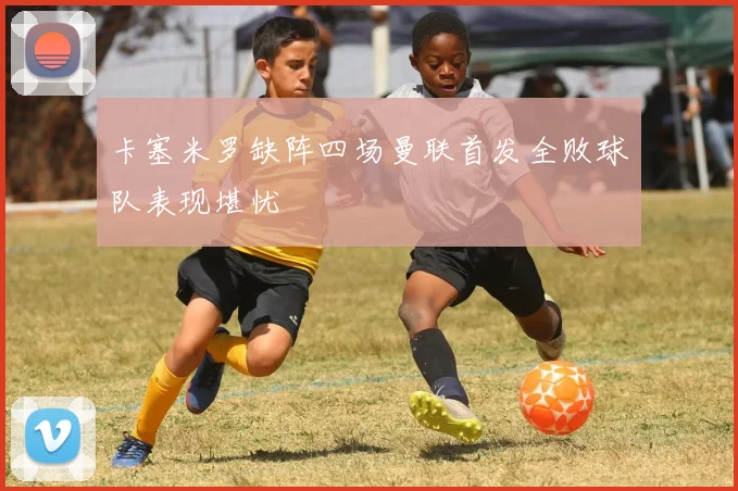 卡塞米罗缺阵四场曼联首发全败球队表现堪忧