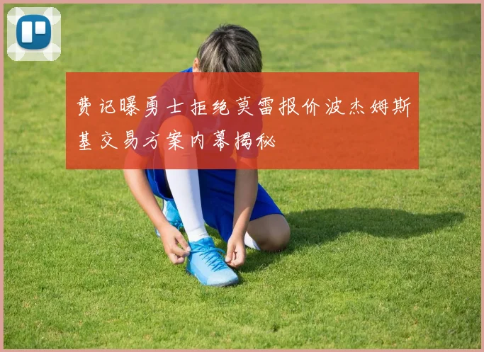 费记曝勇士拒绝莫雷报价波杰姆斯基交易方案内幕揭秘