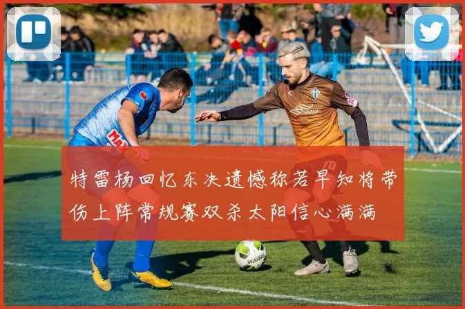 特雷杨回忆东决遗憾称若早知将带伤上阵常规赛双杀太阳信心满满