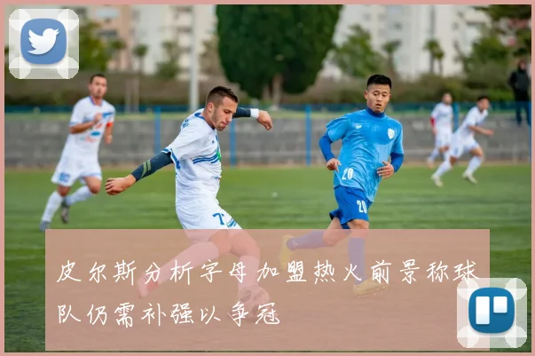 皮尔斯分析字母加盟热火前景称球队仍需补强以争冠