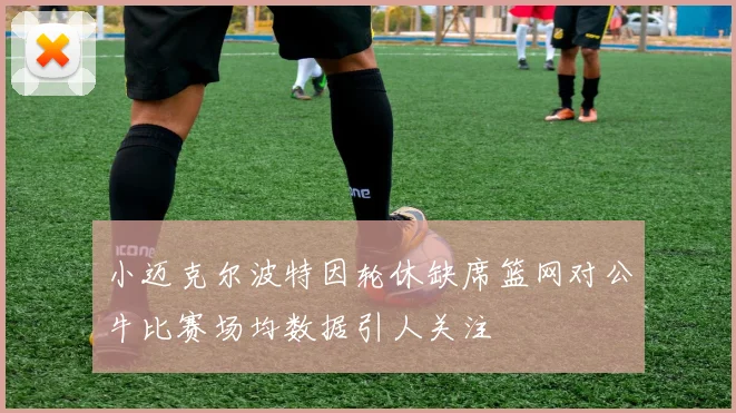 小迈克尔波特因轮休缺席篮网对公牛比赛场均数据引人关注