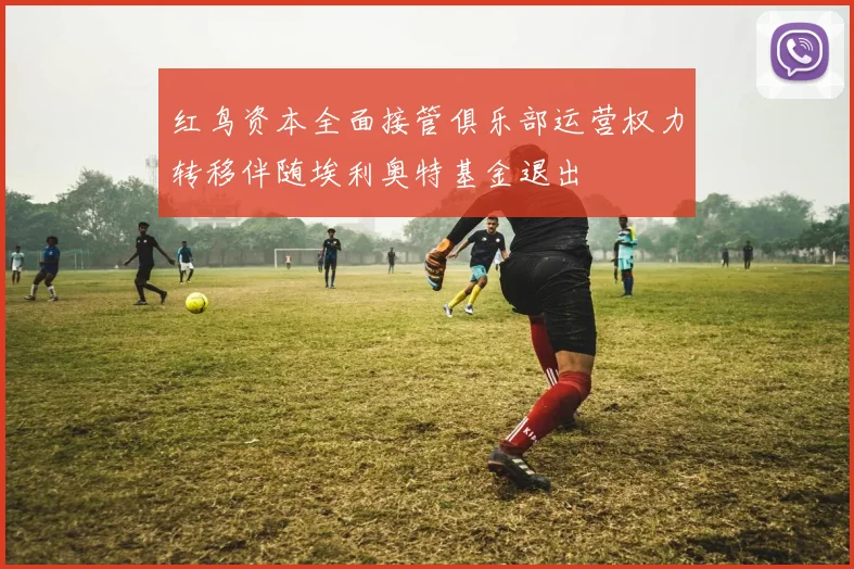 红鸟资本全面接管俱乐部运营权力转移伴随埃利奥特基金退出