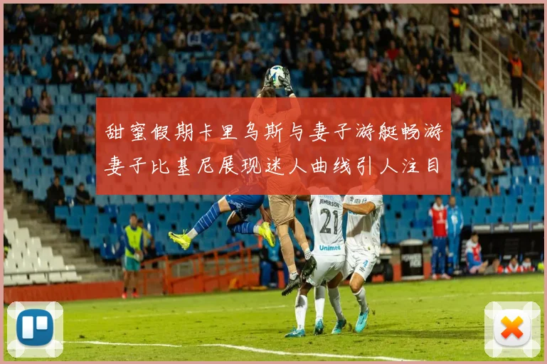 甜蜜假期卡里乌斯与妻子游艇畅游妻子比基尼展现迷人曲线引人注目