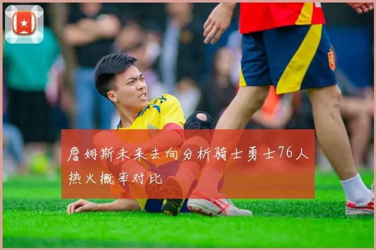 詹姆斯未来去向分析骑士勇士76人热火概率对比