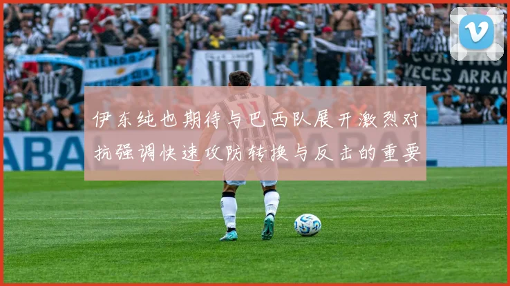 伊东纯也期待与巴西队展开激烈对抗强调快速攻防转换与反击的重要性