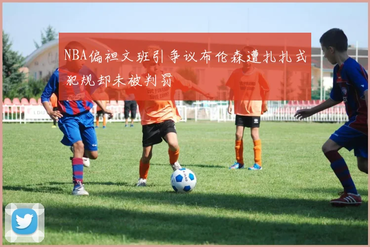NBA偏袒文班引争议布伦森遭扎扎式犯规却未被判罚