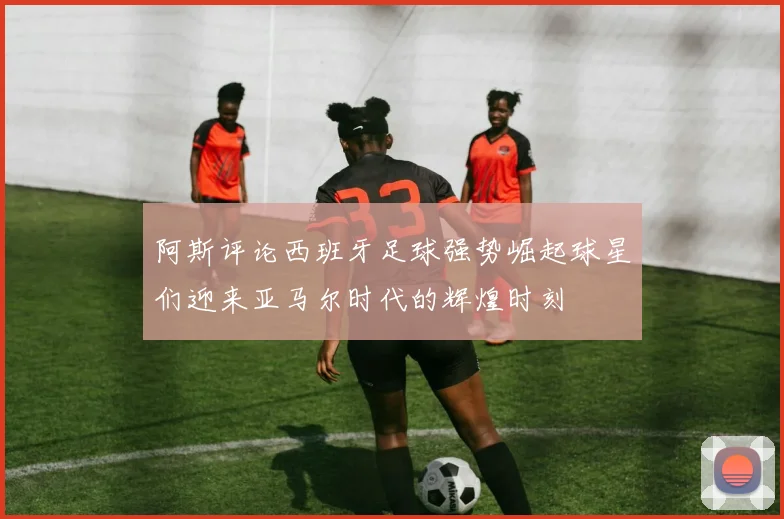 阿斯评论西班牙足球强势崛起球星们迎来亚马尔时代的辉煌时刻