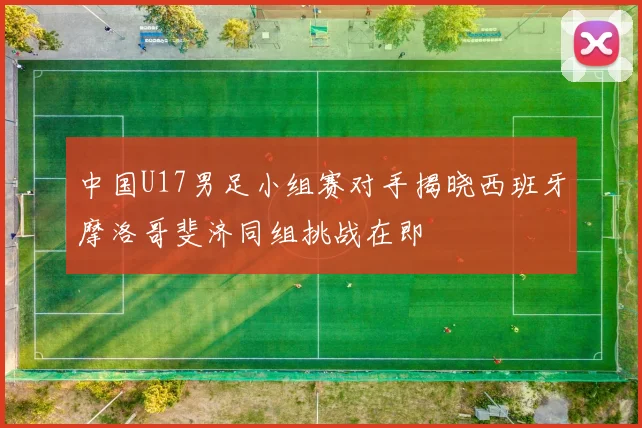 中国U17男足小组赛对手揭晓西班牙摩洛哥斐济同组挑战在即